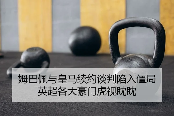 姆巴佩与皇马续约谈判陷入僵局 英超各大豪门虎视眈眈